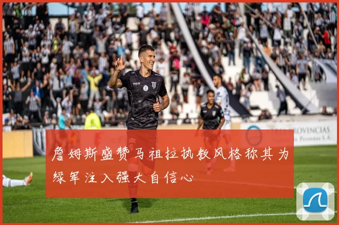 詹姆斯盛赞马祖拉执教风格称其为绿军注入强大自信心