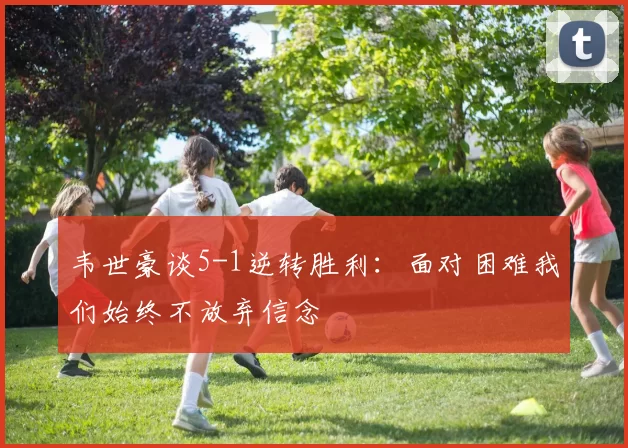 韦世豪谈5-1逆转胜利：面对困难我们始终不放弃信念