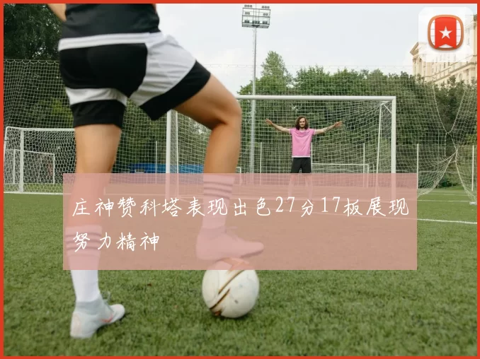 庄神赞科塔表现出色27分17板展现努力精神
