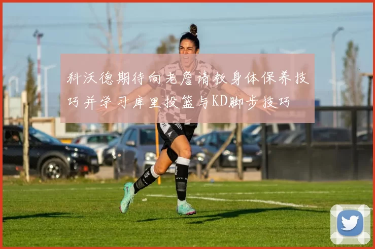 科沃德期待向老詹请教身体保养技巧并学习库里投篮与KD脚步技巧