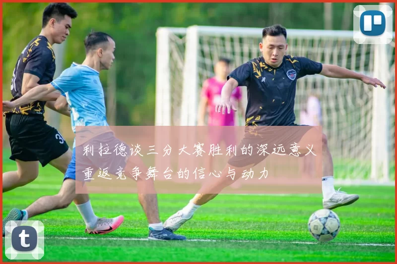 利拉德谈三分大赛胜利的深远意义重返竞争舞台的信心与动力