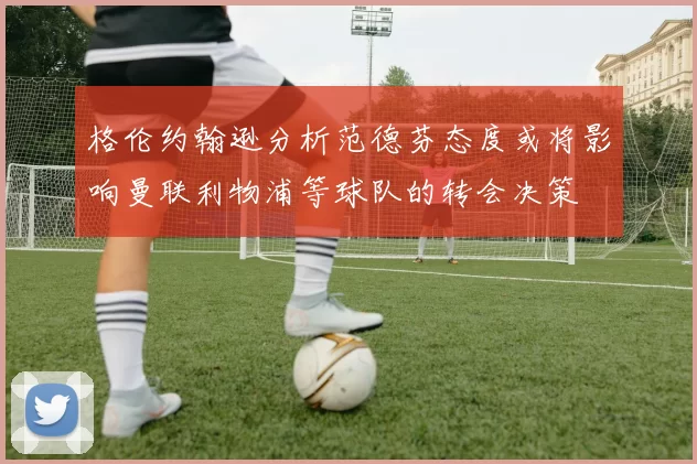 格伦约翰逊分析范德芬态度或将影响曼联利物浦等球队的转会决策