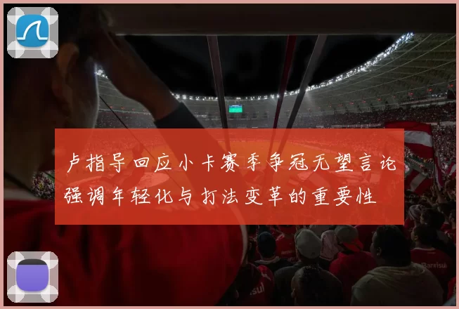 卢指导回应小卡赛季争冠无望言论强调年轻化与打法变革的重要性