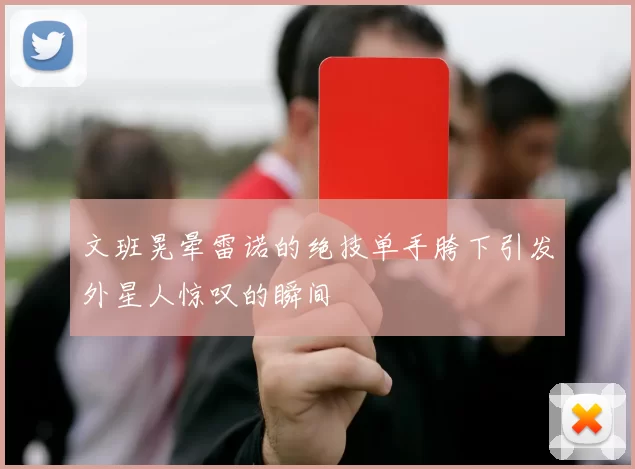 文班晃晕雷诺的绝技单手胯下引发外星人惊叹的瞬间