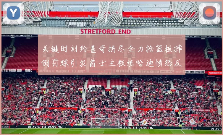 关键时刻约基奇拼尽全力抢篮板摔倒罚球引发爵士主教练哈迪愤怒反应