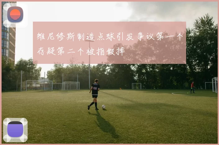 维尼修斯制造点球引发争议第一个存疑第二个被指假摔