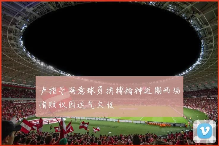 卢指导满意球员拼搏精神近期两场惜败仅因运气欠佳