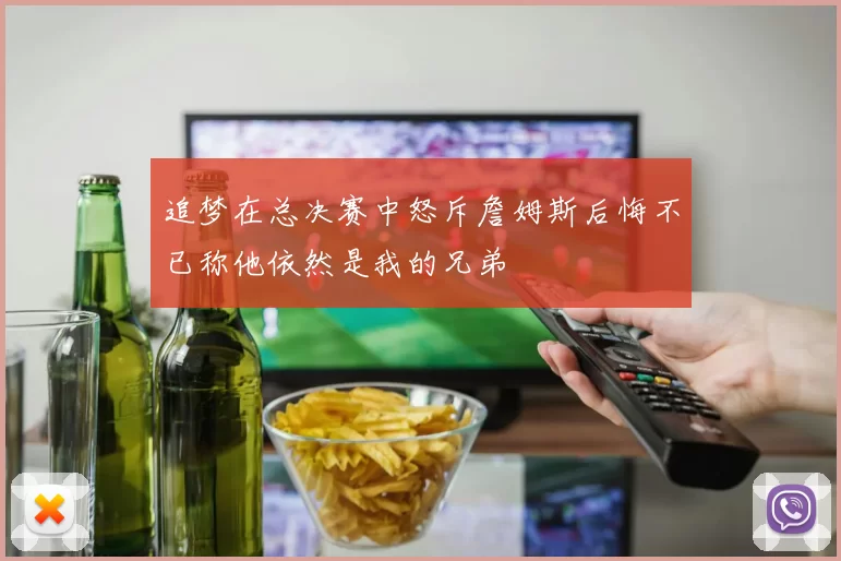 追梦在总决赛中怒斥詹姆斯后悔不已称他依然是我的兄弟