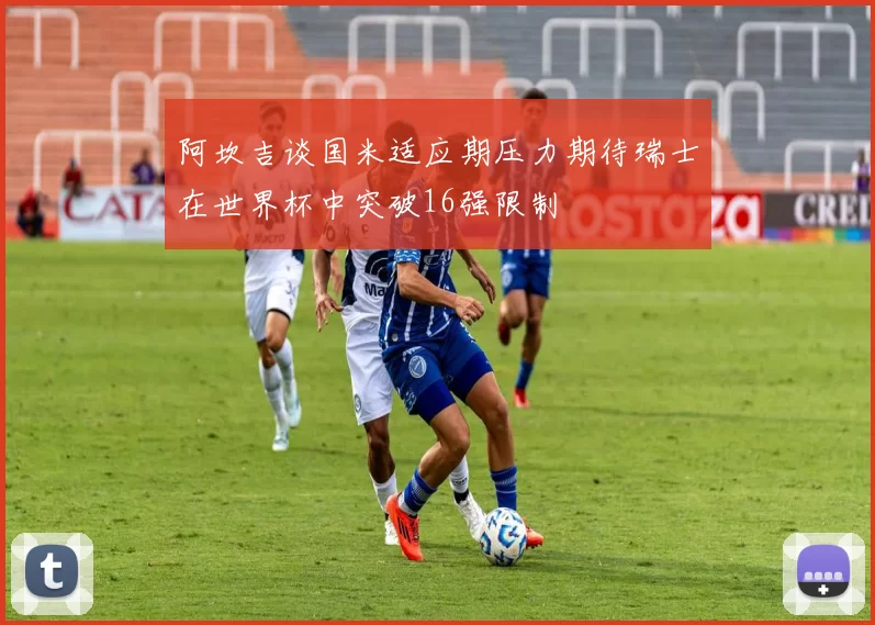 阿坎吉谈国米适应期压力期待瑞士在世界杯中突破16强限制