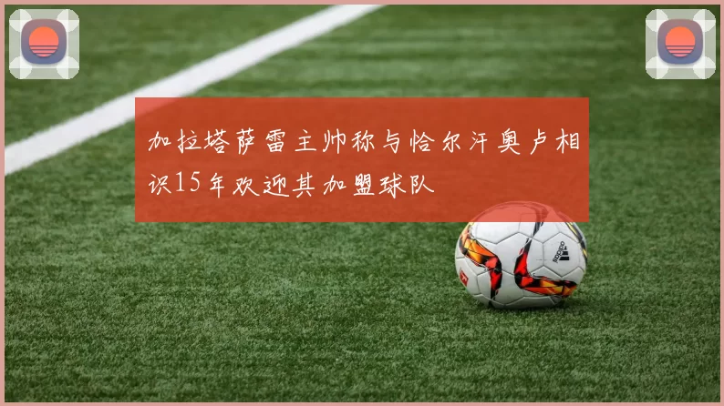 加拉塔萨雷主帅称与恰尔汗奥卢相识15年欢迎其加盟球队