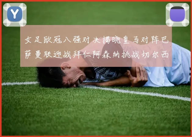 女足欧冠八强对决揭晓皇马对阵巴萨曼联迎战拜仁阿森纳挑战切尔西