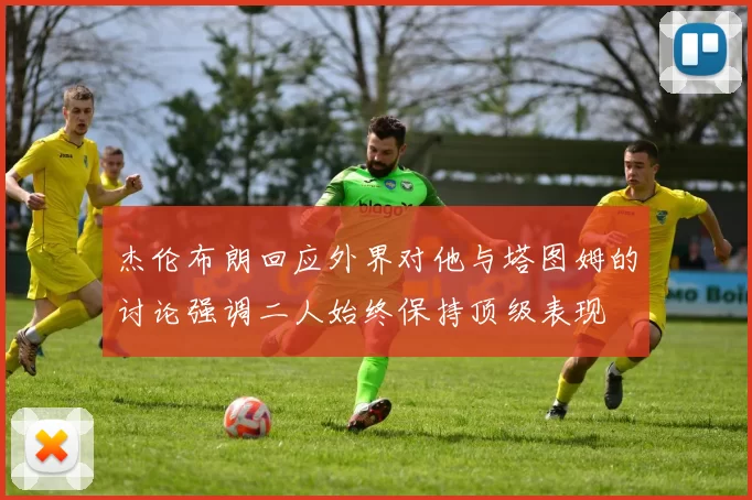 杰伦布朗回应外界对他与塔图姆的讨论强调二人始终保持顶级表现