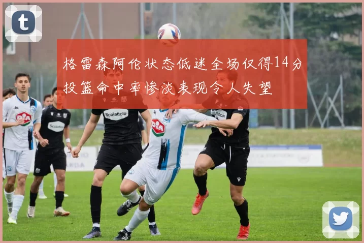 格雷森阿伦状态低迷全场仅得14分投篮命中率惨淡表现令人失望