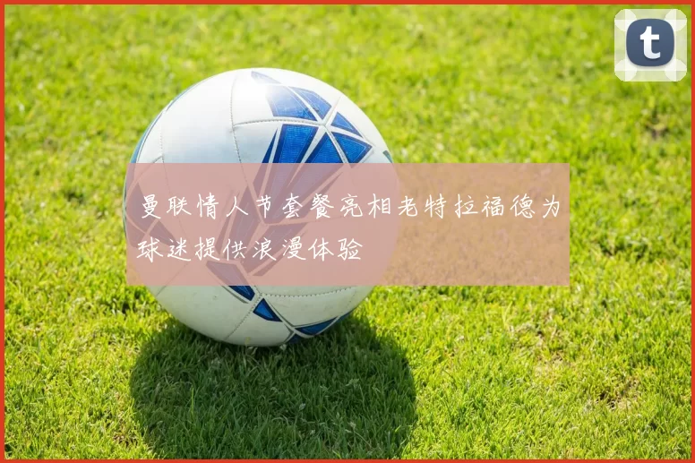 曼联情人节套餐亮相老特拉福德为球迷提供浪漫体验
