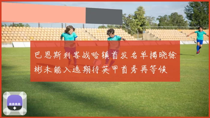 巴恩斯利客战哈镇首发名单揭晓徐彬未能入选期待英甲首秀再等候