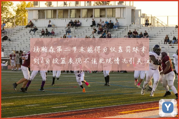杨瀚森第二节未能得分仅靠罚球拿到2分投篮表现不佳犯规情况引关注