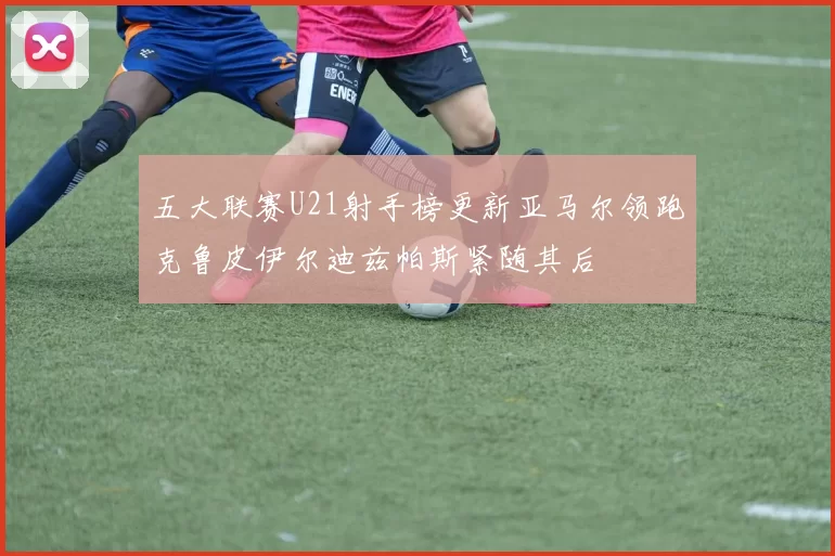 五大联赛U21射手榜更新亚马尔领跑克鲁皮伊尔迪兹帕斯紧随其后