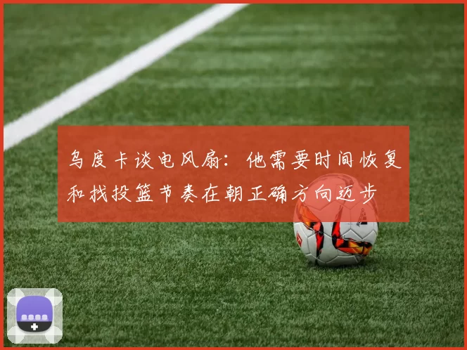 乌度卡谈电风扇：他需要时间恢复和找投篮节奏在朝正确方向迈步