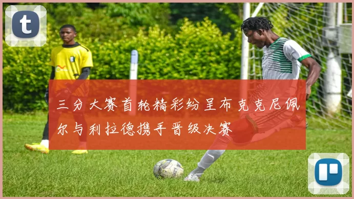 三分大赛首轮精彩纷呈布克克尼佩尔与利拉德携手晋级决赛