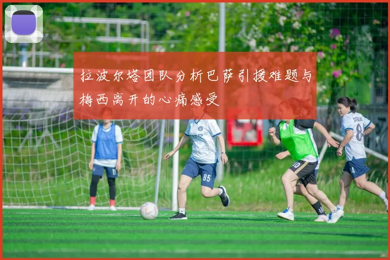 拉波尔塔团队分析巴萨引援难题与梅西离开的心痛感受